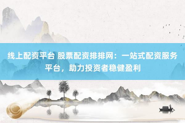 线上配资平台 股票配资排排网：一站式配资服务平台，助力投资者稳健盈利