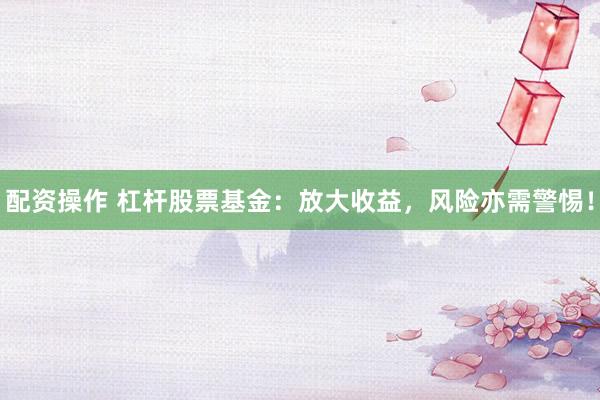 配资操作 杠杆股票基金：放大收益，风险亦需警惕！