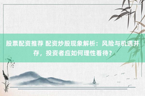 股票配资推荐 配资炒股现象解析：风险与机遇并存，投资者应如何理性看待？