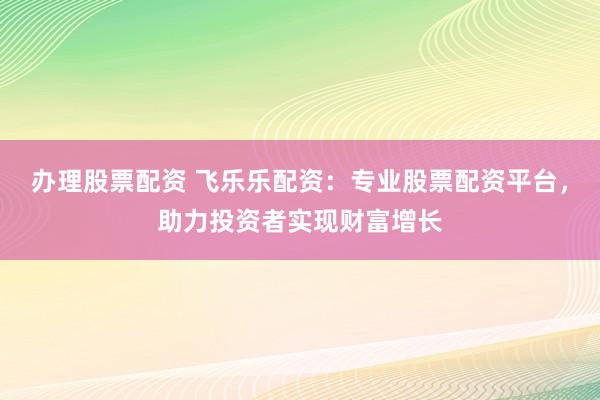 办理股票配资 飞乐乐配资：专业股票配资平台，助力投资者实现财富增长