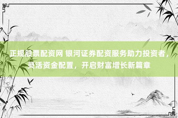 正规股票配资网 银河证券配资服务助力投资者，灵活资金配置，开启财富增长新篇章