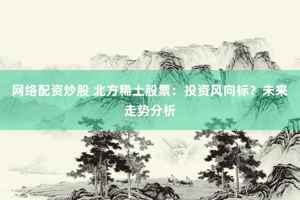 网络配资炒股 北方稀土股票：投资风向标？未来走势分析