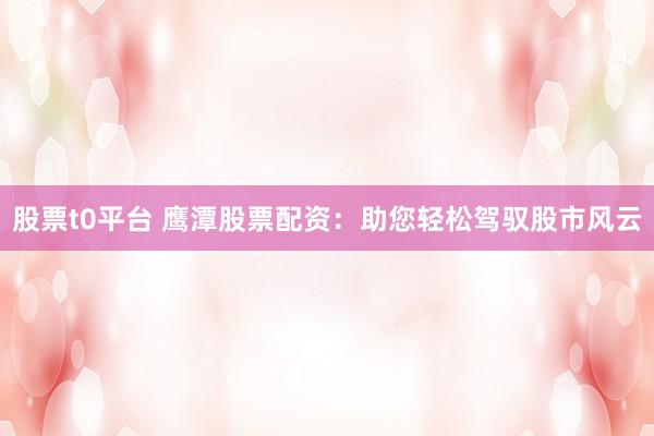 股票t0平台 鹰潭股票配资：助您轻松驾驭股市风云