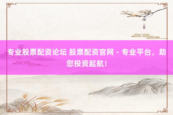 专业股票配资论坛 股票配资官网 - 专业平台,助您投资起航!