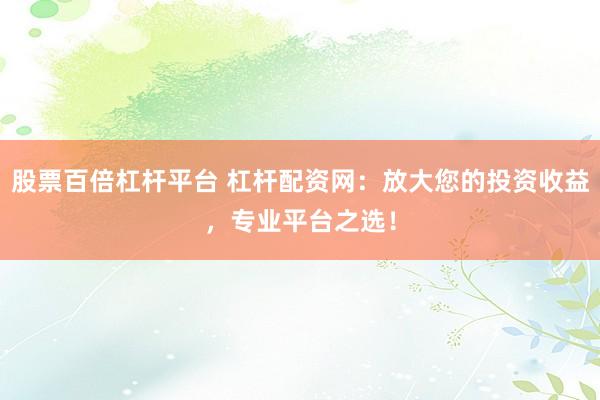 股票百倍杠杆平台 杠杆配资网:放大您的投资收益,专业平台之选!