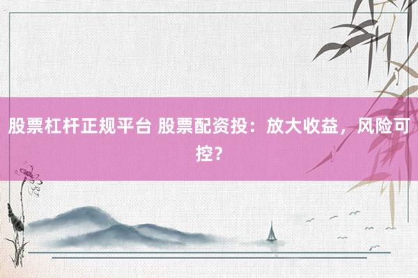 股票杠杆正规平台 股票配资投:放大收益,风险可控?