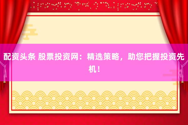 配资头条 股票投资网:精选策略,助您把握投资先机!