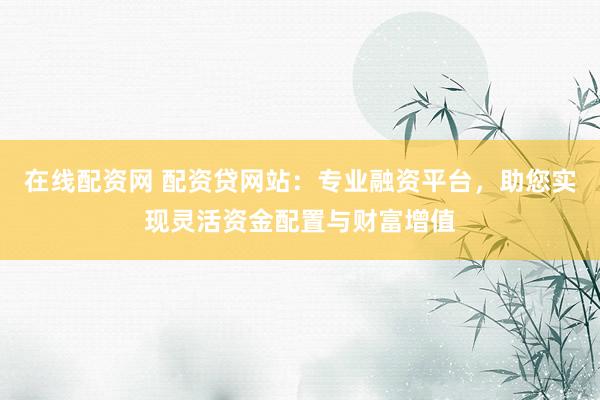 在线配资网 配资贷网站:专业融资平台,助您实现灵活资金配置与财富增值