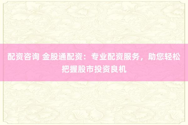 配资咨询 金股通配资：专业配资服务，助您轻松把握股市投资良机