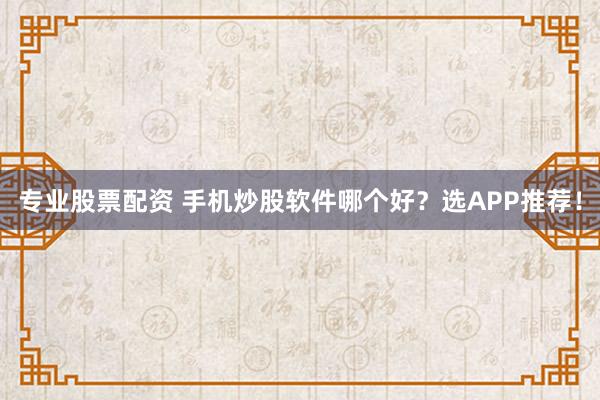 专业股票配资 手机炒股软件哪个好?选APP推荐!