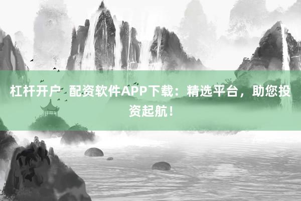 杠杆开户  配资软件APP下载：精选平台，助您投资起航！