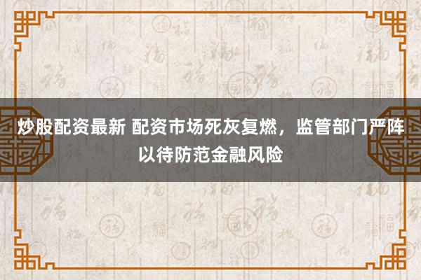 炒股配资最新 配资市场死灰复燃，监管部门严阵以待防范金融风险