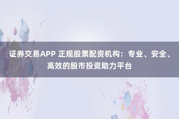 证券交易APP 正规股票配资机构：专业、安全、高效的股市投资助力平台
