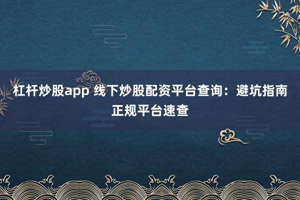 杠杆炒股app 线下炒股配资平台查询：避坑指南正规平台速查