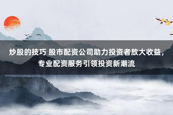 炒股的技巧 股市配资公司助力投资者放大收益,专业配资服务引领投资新潮流