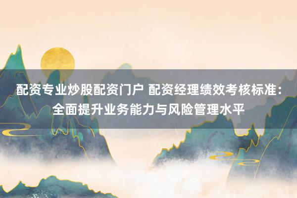 配资专业炒股配资门户 配资经理绩效考核标准:全面提升业务能力与风险管理水平