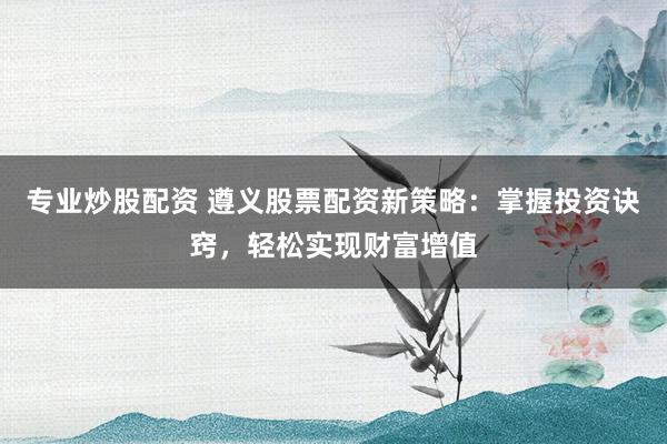 专业炒股配资 遵义股票配资新策略：掌握投资诀窍，轻松实现财富增值