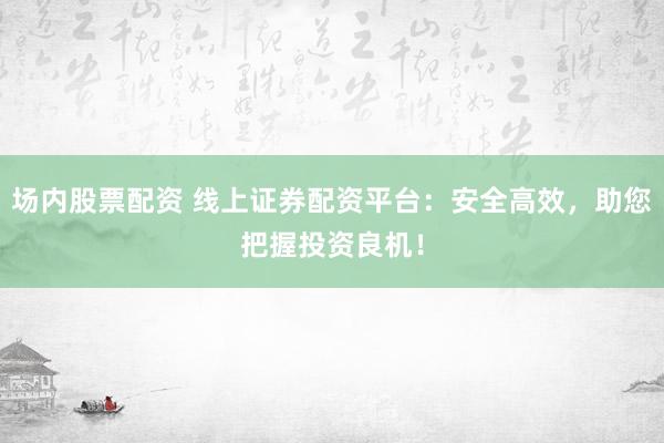 场内股票配资 线上证券配资平台:安全高效,助您把握投资良机!