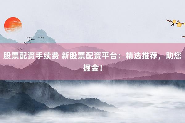 股票配资手续费 新股票配资平台：精选推荐，助您掘金！