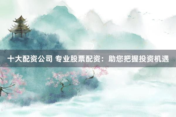 十大配资公司 专业股票配资：助您把握投资机遇