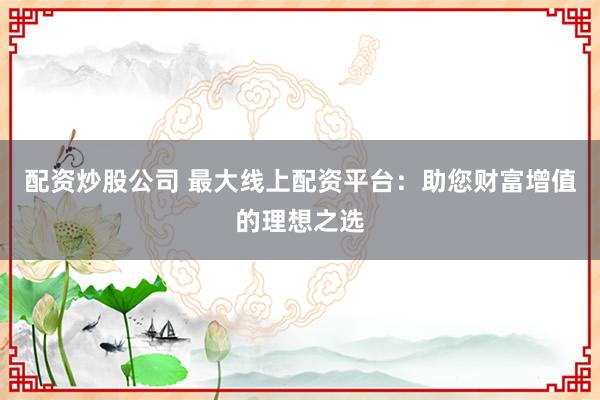 配资炒股公司 最大线上配资平台:助您财富增值的理想之选