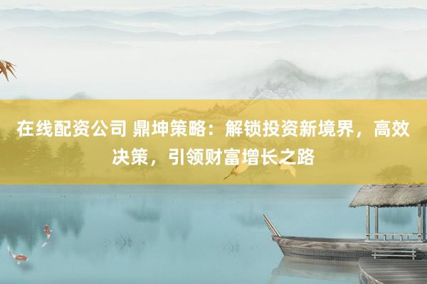 在线配资公司 鼎坤策略：解锁投资新境界，高效决策，引领财富增长之路