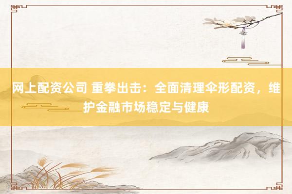网上配资公司 重拳出击：全面清理伞形配资，维护金融市场稳定与健康