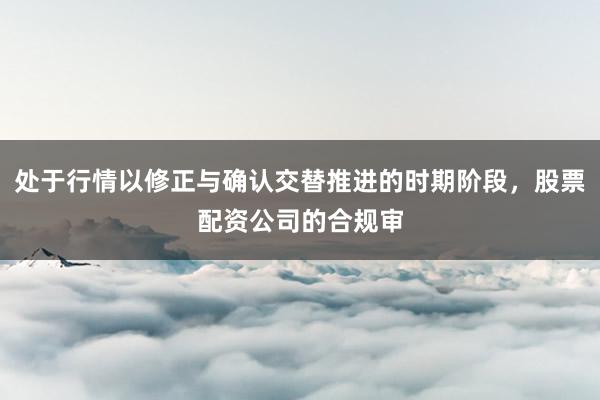 处于行情以修正与确认交替推进的时期阶段,股票配资公司的合规审