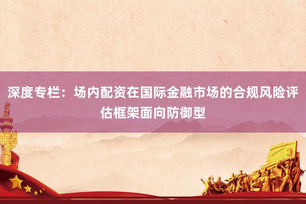 深度专栏:场内配资在国际金融市场的合规风险评估框架面向防御型