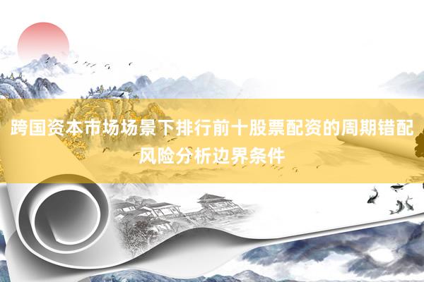 跨国资本市场场景下排行前十股票配资的周期错配风险分析边界条件
