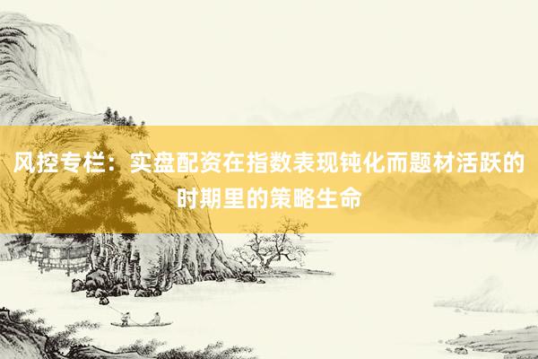风控专栏:实盘配资在指数表现钝化而题材活跃的时期里的策略生命