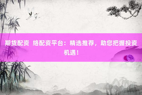 期货配资  络配资平台：精选推荐，助您把握投资机遇！