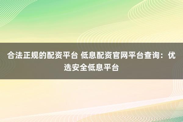 合法正规的配资平台 低息配资官网平台查询：优选安全低息平台