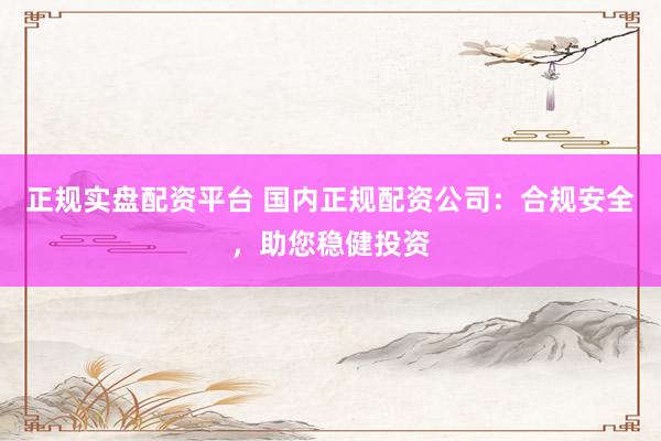 正规实盘配资平台 国内正规配资公司：合规安全，助您稳健投资
