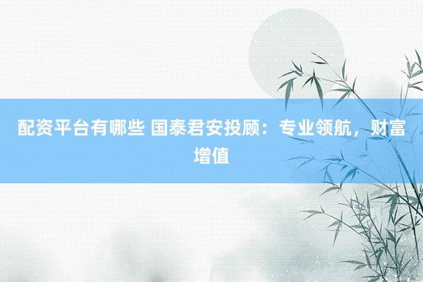配资平台有哪些 国泰君安投顾：专业领航，财富增值