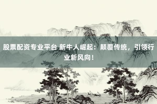 股票配资专业平台 新牛人崛起：颠覆传统，引领行业新风向！