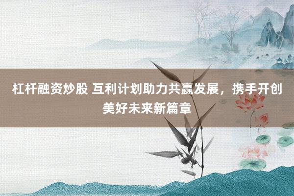杠杆融资炒股 互利计划助力共赢发展，携手开创美好未来新篇章