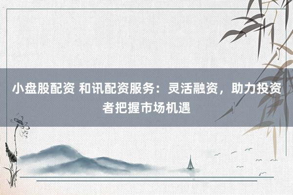 小盘股配资 和讯配资服务：灵活融资，助力投资者把握市场机遇