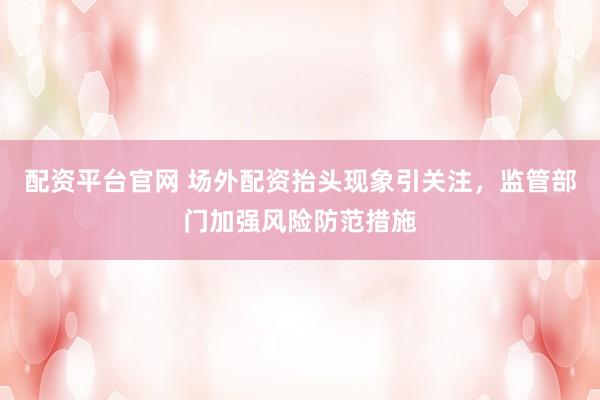 配资平台官网 场外配资抬头现象引关注，监管部门加强风险防范措施