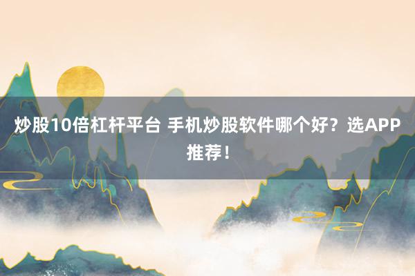 炒股10倍杠杆平台 手机炒股软件哪个好？选APP推荐！