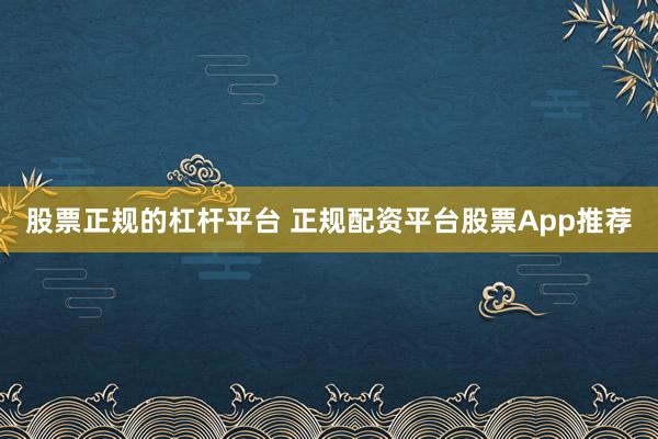 股票正规的杠杆平台 正规配资平台股票App推荐