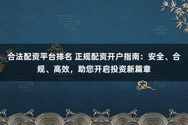 合法配资平台排名 正规配资开户指南：安全、合规、高效，助您开启投资新篇章