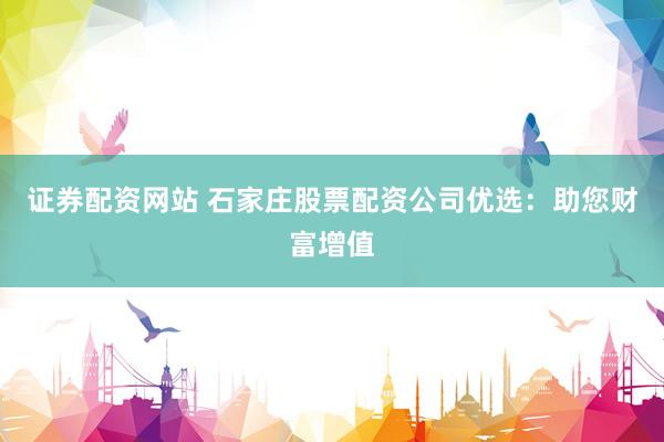 证券配资网站 石家庄股票配资公司优选：助您财富增值