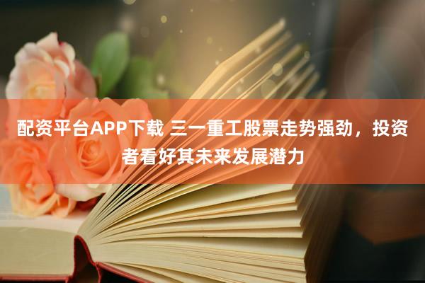 配资平台APP下载 三一重工股票走势强劲，投资者看好其未来发展潜力