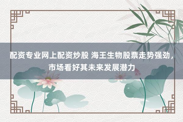 配资专业网上配资炒股 海王生物股票走势强劲，市场看好其未来发展潜力