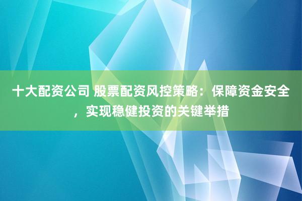 十大配资公司 股票配资风控策略:保障资金安全,实现稳健投资的关键举措
