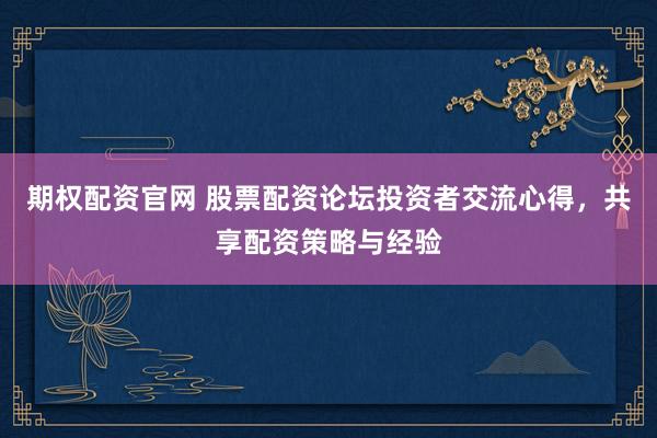 期权配资官网 股票配资论坛投资者交流心得,共享配资策略与经验