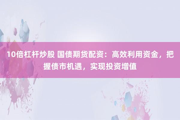 10倍杠杆炒股 国债期货配资:高效利用资金,把握债市机遇,实现投资增值