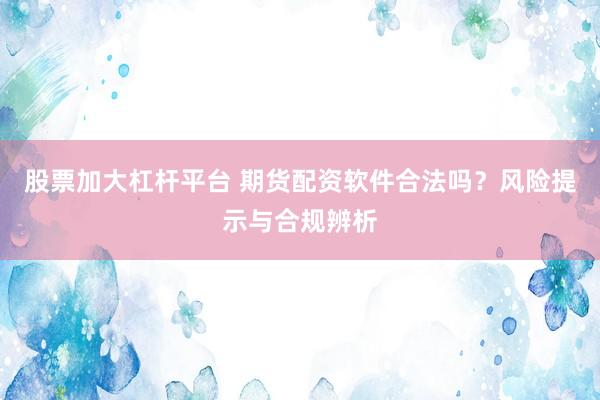 股票加大杠杆平台 期货配资软件合法吗？风险提示与合规辨析