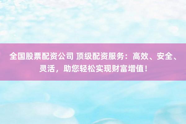 全国股票配资公司 顶级配资服务:高效、安全、灵活,助您轻松实现财富增值!